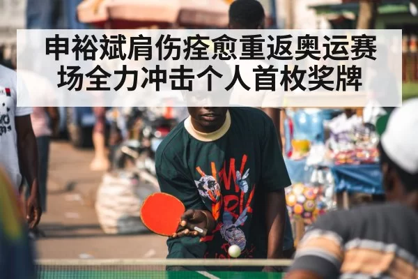 申裕斌肩伤痊愈重返奥运赛场全力冲击个人首枚奖牌