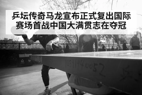 乒坛传奇马龙宣布正式复出国际赛场首战中国大满贯志在夺冠